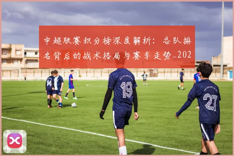 中超联赛积分榜深度解析：各队排名背后的战术格局与赛季走势_20260608020635