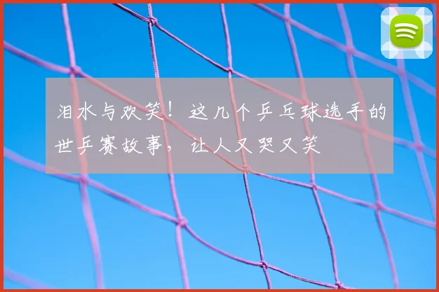 泪水与欢笑！这几个乒乓球选手的世乒赛故事，让人又哭又笑