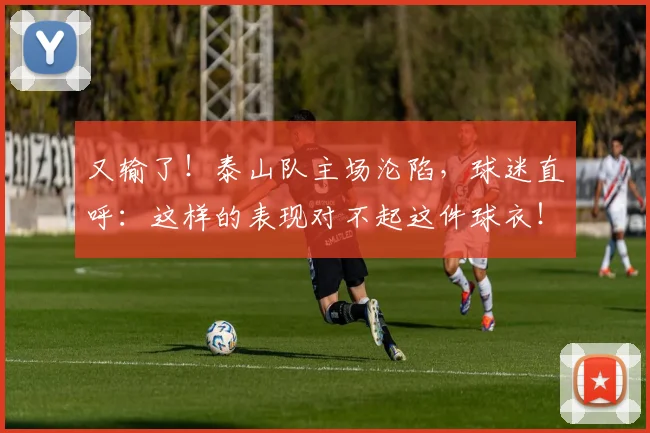 又输了！泰山队主场沦陷，球迷直呼：这样的表现对不起这件球衣！