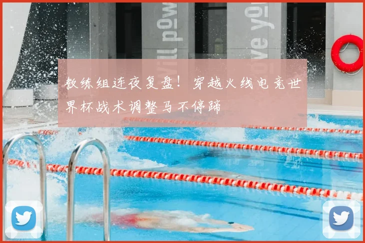 教练组连夜复盘！穿越火线电竞世界杯战术调整马不停蹄