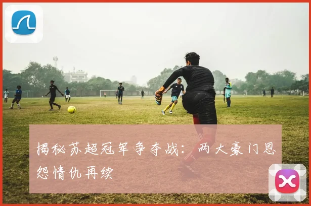 揭秘苏超冠军争夺战：两大豪门恩怨情仇再续