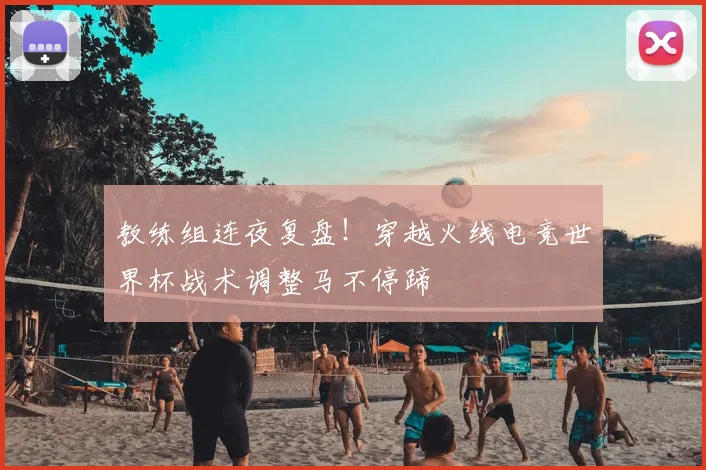 教练组连夜复盘！穿越火线电竞世界杯战术调整马不停蹄