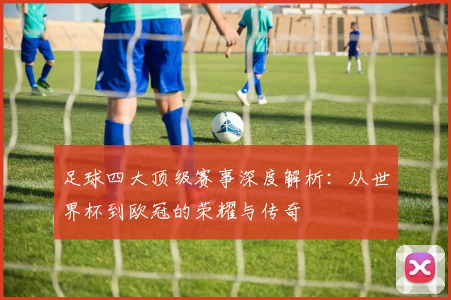 足球四大顶级赛事深度解析：从世界杯到欧冠的荣耀与传奇